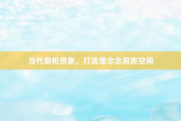 当代厨柜想象，打造理念念厨房空间